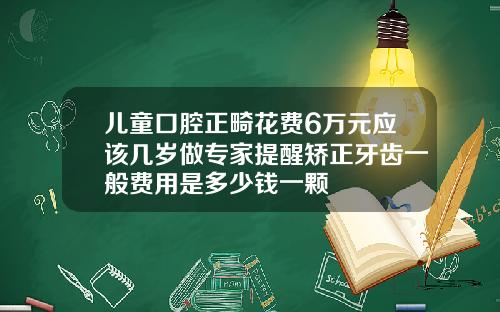 儿童口腔正畸花费6万元应该几岁做专家提醒矫正牙齿一般费用是多少钱一颗