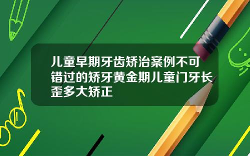 儿童早期牙齿矫治案例不可错过的矫牙黄金期儿童门牙长歪多大矫正