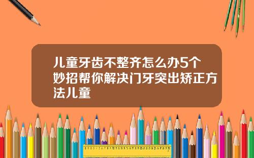 儿童牙齿不整齐怎么办5个妙招帮你解决门牙突出矫正方法儿童