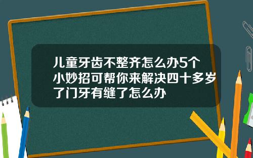儿童牙齿不整齐怎么办5个小妙招可帮你来解决四十多岁了门牙有缝了怎么办