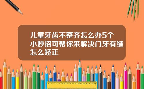 儿童牙齿不整齐怎么办5个小妙招可帮你来解决门牙有缝怎么矫正