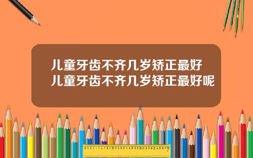 儿童牙齿不齐几岁矫正最好儿童牙齿不齐几岁矫正最好呢