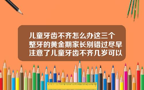 儿童牙齿不齐怎么办这三个整牙的黄金期家长别错过尽早注意了儿童牙齿不齐几岁可以矫正过来