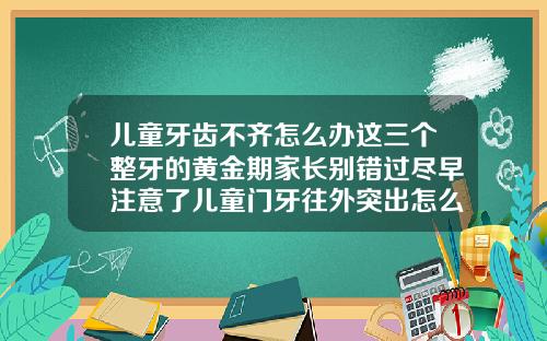 儿童牙齿不齐怎么办这三个整牙的黄金期家长别错过尽早注意了儿童门牙往外突出怎么矫正