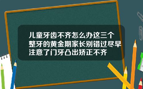 儿童牙齿不齐怎么办这三个整牙的黄金期家长别错过尽早注意了门牙凸出矫正不齐