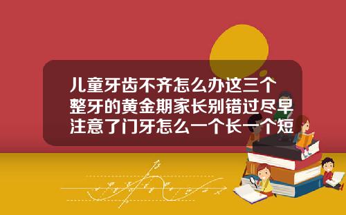 儿童牙齿不齐怎么办这三个整牙的黄金期家长别错过尽早注意了门牙怎么一个长一个短