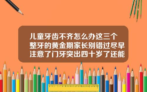 儿童牙齿不齐怎么办这三个整牙的黄金期家长别错过尽早注意了门牙突出四十岁了还能矫正吗