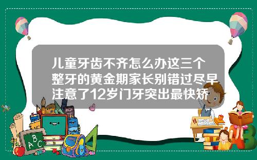 儿童牙齿不齐怎么办这三个整牙的黄金期家长别错过尽早注意了12岁门牙突出最快矫正方法图片