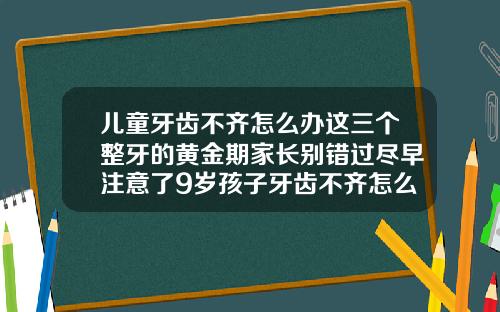 儿童牙齿不齐怎么办这三个整牙的黄金期家长别错过尽早注意了9岁孩子牙齿不齐怎么矫正