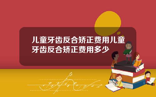 儿童牙齿反合矫正费用儿童牙齿反合矫正费用多少