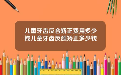 儿童牙齿反合矫正费用多少钱儿童牙齿反颌矫正多少钱