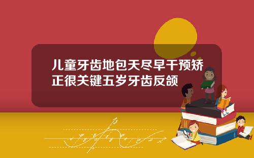 儿童牙齿地包天尽早干预矫正很关键五岁牙齿反颌