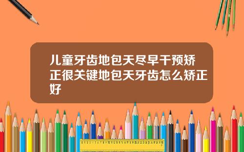 儿童牙齿地包天尽早干预矫正很关键地包天牙齿怎么矫正好