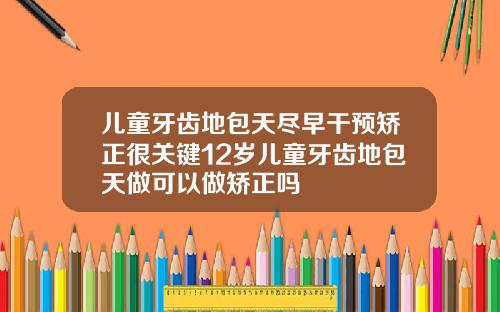 儿童牙齿地包天尽早干预矫正很关键12岁儿童牙齿地包天做可以做矫正吗
