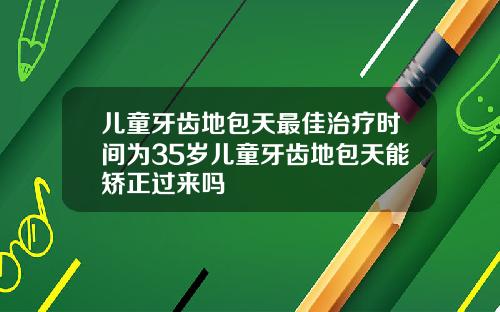 儿童牙齿地包天最佳治疗时间为35岁儿童牙齿地包天能矫正过来吗