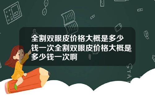 全割双眼皮价格大概是多少钱一次全割双眼皮价格大概是多少钱一次啊