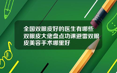 全国双眼皮好的医生有哪些双眼皮大佬盘点功课避雷双眼皮美容手术哪里好