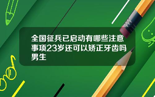 全国征兵已启动有哪些注意事项23岁还可以矫正牙齿吗男生