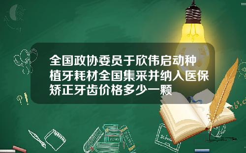 全国政协委员于欣伟启动种植牙耗材全国集采并纳入医保矫正牙齿价格多少一颗