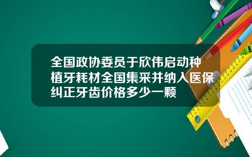 全国政协委员于欣伟启动种植牙耗材全国集采并纳入医保纠正牙齿价格多少一颗