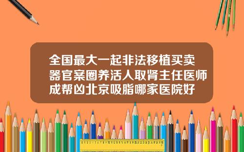 全国最大一起非法移植买卖器官案圈养活人取肾主任医师成帮凶北京吸脂哪家医院好