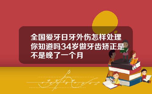 全国爱牙日牙外伤怎样处理你知道吗34岁做牙齿矫正是不是晚了一个月