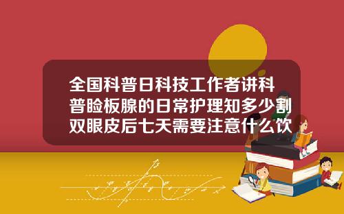 全国科普日科技工作者讲科普睑板腺的日常护理知多少割双眼皮后七天需要注意什么饮食