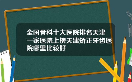全国骨科十大医院排名天津一家医院上榜天津矫正牙齿医院哪里比较好