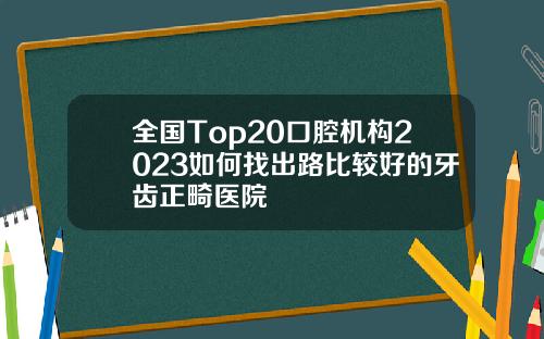 全国Top20口腔机构2023如何找出路比较好的牙齿正畸医院