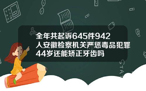 全年共起诉645件942人安徽检察机关严惩毒品犯罪44岁还能矫正牙齿吗