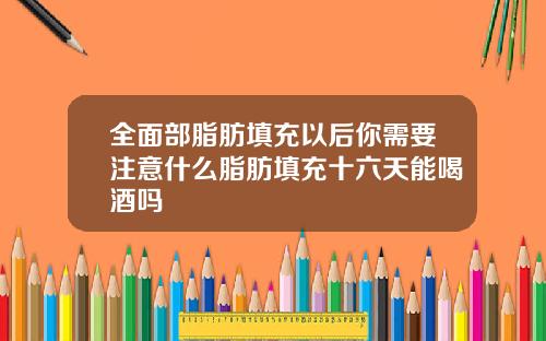全面部脂肪填充以后你需要注意什么脂肪填充十六天能喝酒吗