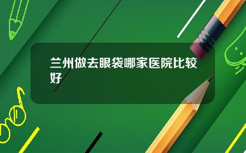 兰州做去眼袋哪家医院比较好