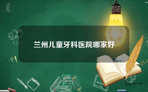 兰州儿童牙科医院哪家好