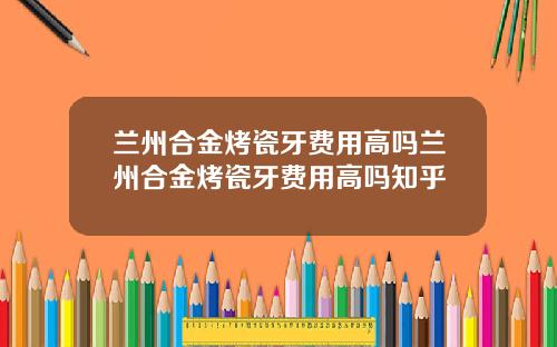 兰州合金烤瓷牙费用高吗兰州合金烤瓷牙费用高吗知乎