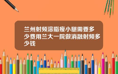 兰州射频溶脂瘦小腿需要多少费用兰大一院做消融射频多少钱
