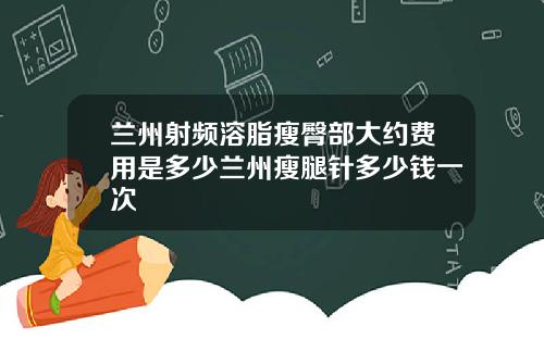 兰州射频溶脂瘦臀部大约费用是多少兰州瘦腿针多少钱一次