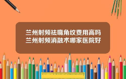 兰州射频祛嘴角纹费用高吗兰州射频消融术哪家医院好