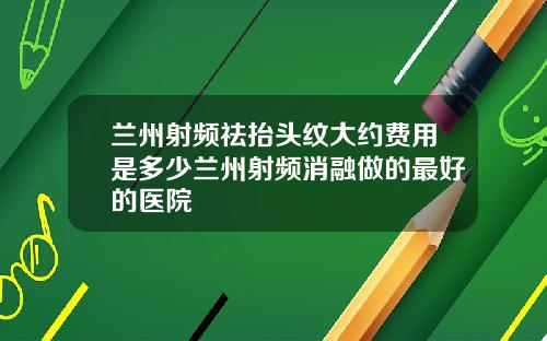 兰州射频祛抬头纹大约费用是多少兰州射频消融做的最好的医院