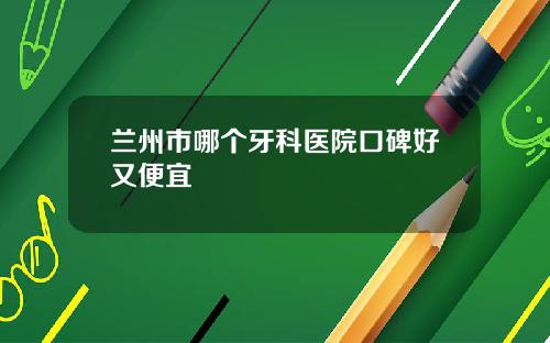 兰州市哪个牙科医院口碑好又便宜