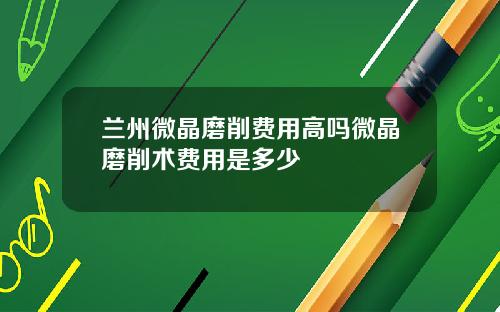 兰州微晶磨削费用高吗微晶磨削术费用是多少