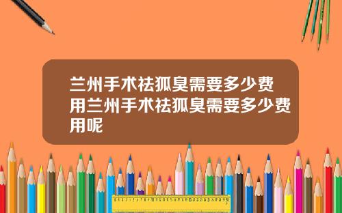 兰州手术祛狐臭需要多少费用兰州手术祛狐臭需要多少费用呢