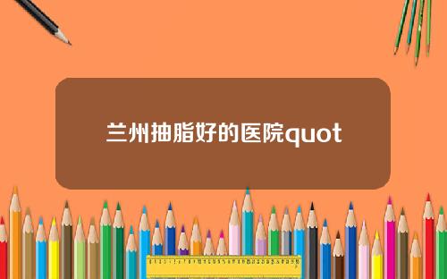 兰州抽脂好的医院quot