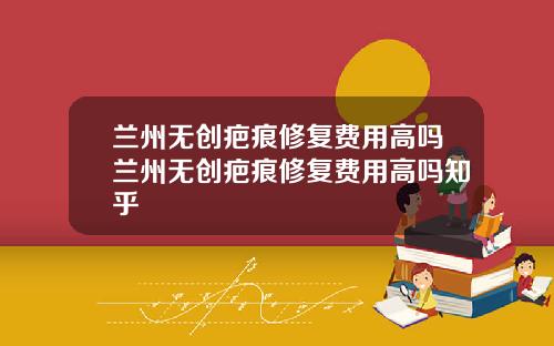 兰州无创疤痕修复费用高吗兰州无创疤痕修复费用高吗知乎