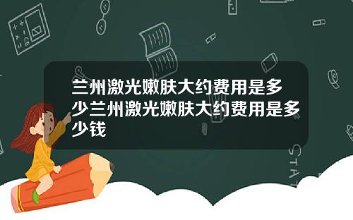 兰州激光嫩肤大约费用是多少兰州激光嫩肤大约费用是多少钱