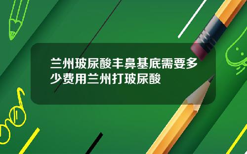 兰州玻尿酸丰鼻基底需要多少费用兰州打玻尿酸