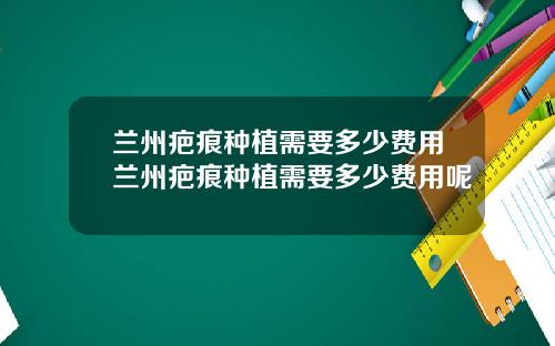 兰州疤痕种植需要多少费用兰州疤痕种植需要多少费用呢