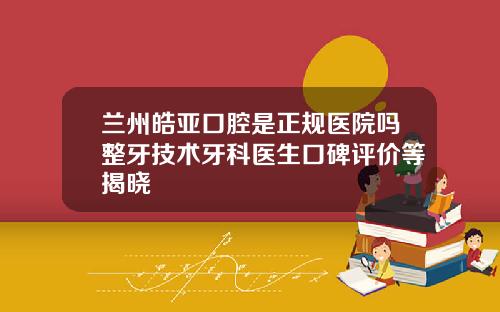 兰州皓亚口腔是正规医院吗整牙技术牙科医生口碑评价等揭晓