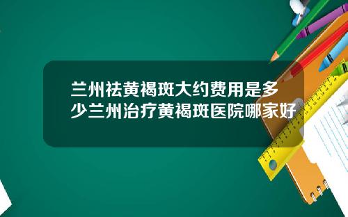 兰州祛黄褐斑大约费用是多少兰州治疗黄褐斑医院哪家好