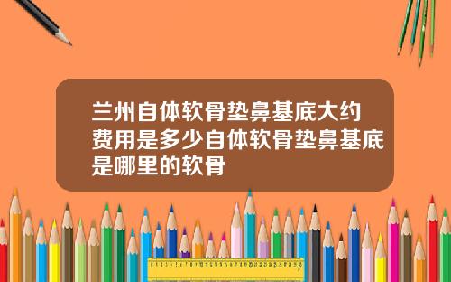 兰州自体软骨垫鼻基底大约费用是多少自体软骨垫鼻基底是哪里的软骨