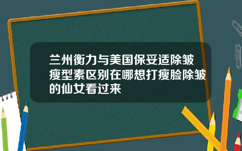 兰州衡力与美国保妥适除皱瘦型素区别在哪想打瘦脸除皱的仙女看过来